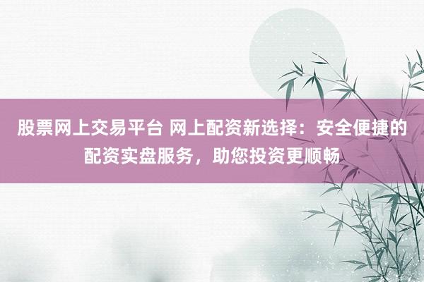 股票网上交易平台 网上配资新选择：安全便捷的配资实盘服务，助您投资更顺畅