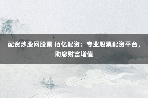 配资炒股网股票 佰亿配资：专业股票配资平台，助您财富增值
