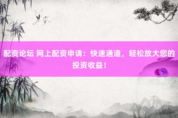 配资论坛 网上配资申请：快速通道，轻松放大您的投资收益！