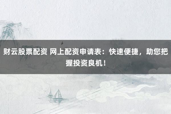 财云股票配资 网上配资申请表：快速便捷，助您把握投资良机！